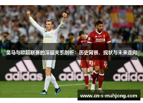 皇马与欧超联赛的深层关系剖析：历史背景、现状与未来走向