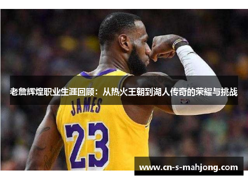 老詹辉煌职业生涯回顾：从热火王朝到湖人传奇的荣耀与挑战