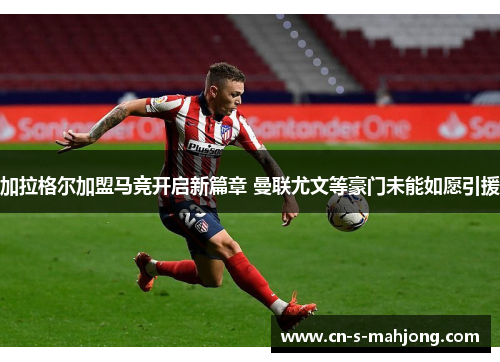 加拉格尔加盟马竞开启新篇章 曼联尤文等豪门未能如愿引援
