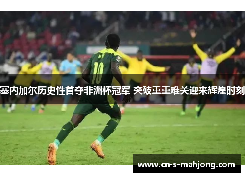 塞内加尔历史性首夺非洲杯冠军 突破重重难关迎来辉煌时刻